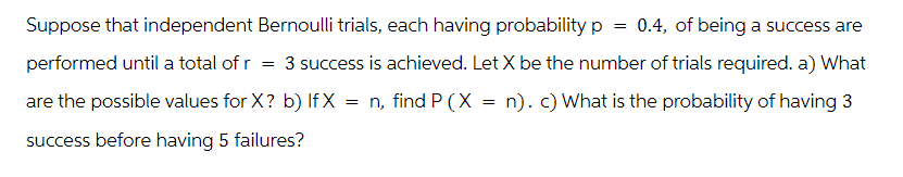 =
Suppose that independent Bernoulli trials, each having probability p 0.4, of being a success are
performed until a total of r = 3 success is achieved. Let X be the number of trials required. a) What
are the possible values for X? b) IfX = n, find P (X = n). c) What is the probability of having 3
success before having 5 failures?