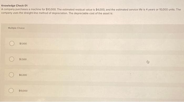 Knowledge Check 01
A company purchases a machine for $10,000. The estimated residual value is $4,000, and the estimated service life is 4 years or 10,000 units. The
company uses the straight-line method of depreciation. The depreciable cost of the asset is:
Multiple Choice
O
$1,000
$1,500
$6,000
$10,000