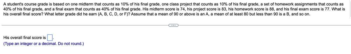 A student's course grade is based on one midterm that counts as 10% of his final grade, one class project that counts as 10% of his final grade, a set of homework assignments that counts as
40% of his final grade, and a final exam that counts as 40% of his final grade. His midterm score is 74, his project score is 83, his homework score is 88, and his final exam score is 77. What is
his overall final score? What letter grade did he earn (A, B, C, D, or F)? Assume that a mean of 90 or above is an A, a mean of at least 80 but less than 90 is a B, and so on.
His overall final score is
(Type an integer or a decimal. Do not round.)