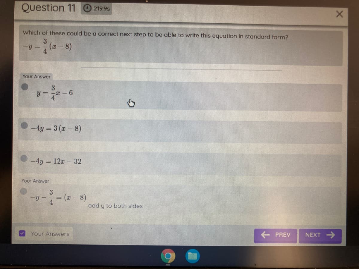 Question 11 O 219.95
Which of these could bea correct next step to be able to write this equation in standard form?
3
-y =
Your Answer
3
-y = -I -6
- 4y = 3 (r - 8)
-4y = 12x- 32
Your Answer
-y-= (x-8)
add y to both sides
Your Answers
PREV
NEXT >
