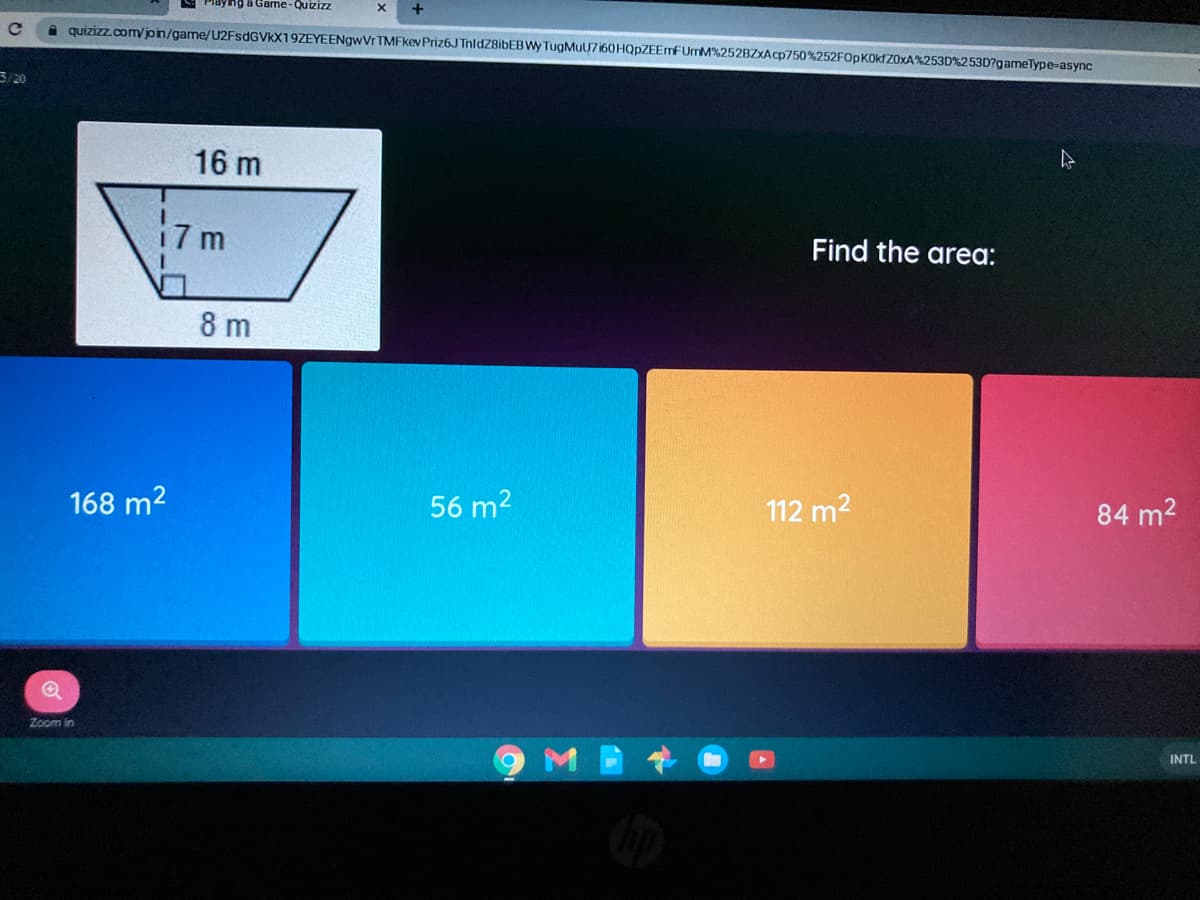 ayng a Game-Quizizz
A quizizz.comvjoin/game/U2FsdGVkX19ZEYEENgwVr TMFkev Priz6J TnldZ8ibEB Wy TugMuU7 160HQPZEEMFUMM%252BZXACP750%252F0PK0K[Z0×A%253D%253D?gameType-async
3/20
16 m
17 m
Find the area:
8 m
168 m2
56 m2
112 m2
84 m2
Zoom in
M
INTL
