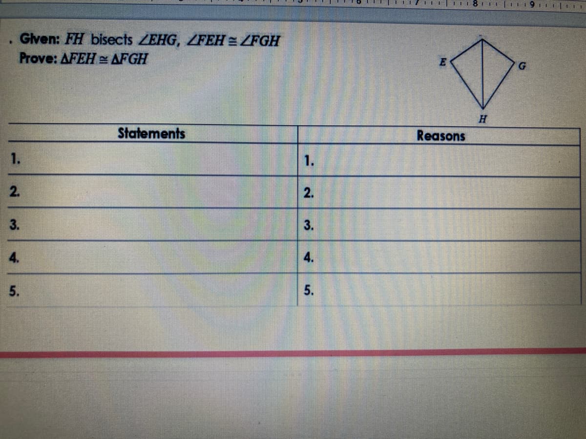 Given: FH bisects ZEHG, ZFEH = ZFGH
Prove: AFEH = AFGH
Statements
Reasons
1.
1.
2.
2.
3.
3.
4.
4.
5.
5.
