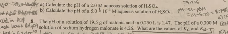 0-SHilalH a) Calculate the pH of a 2.0 M aqueous solution of H2SO4.
=5.215
b) Calculate the pH of a 5.0 10-³ M aqueous solution of H;SO4. PH=14-POH
nd in HCF, 8. The pH of a solution of 19.5 g of malonic acid in 0.250 L is 1.47. The pH of a 0.300 M CH
eak base NHyOH solution of sodium hydrogen malonate is 4.26. What are the values of Ka1 and K2-
%3D
F14-5.25=8:785
