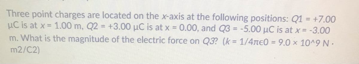 Three point charges are located on the x-axis at the following positions: Q1 = +7.00
µC is at x = 1.00 m, Q2 = +3.00 µC is at x = 0.00, and Q3 = -5.00 µC is at x = -3.00
m. What is the magnitude of the electric force on Q3? (k = 1/4TE0 = 9.0 x 10^9 N.
%3D
m2/C2)
