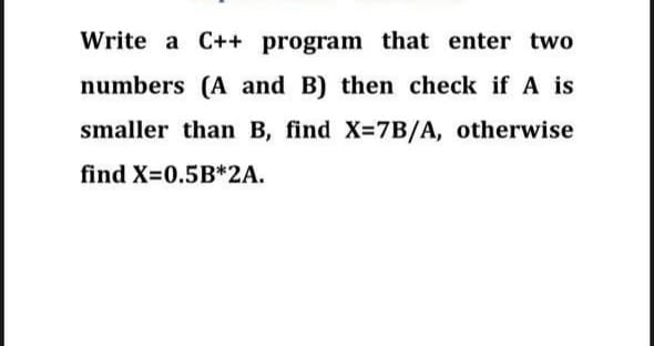 Write a C++ program that enter two
numbers (A and B) then check if A is
smaller than B, find X=7B/A, otherwise
find X=0.5B*2A.
