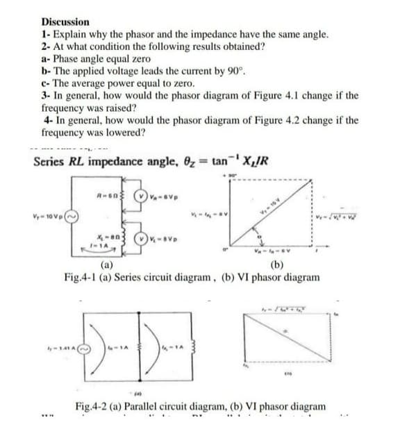 Discussion
1- Explain why the phasor and the impedance have the same angle.
2- At what condition the following results obtained?
a- Phase angle equal zero
b- The applied voltage leads the current by 90°.
c- The average power equal to zero.
3- In general, how would the phasor diagram of Figure 4.1 change if the
frequency was raised?
4- In general, how would the phasor diagram of Figure 4.2 change if the
frequency was lowered?
Series RL impedance angle, 6z tanX,R
V- 10 Vp
I-1A
Va- v
(b)
Fig.4-1 (a) Series circuit diagram, (b) VI phasor diagram
(a)
Fig.4-2 (a) Parallel circuit diagram, (b) VI phasor diagram
