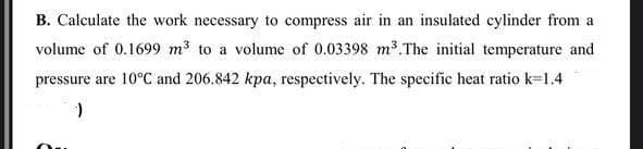 B. Calculate the work necessary to compress air in an insulated cylinder from a
volume of 0.1699 m3 to a volume of 0.03398 m3.The initial temperature and
pressure are 10°C and 206.842 kpa, respectively. The specific heat ratio k=1.4
