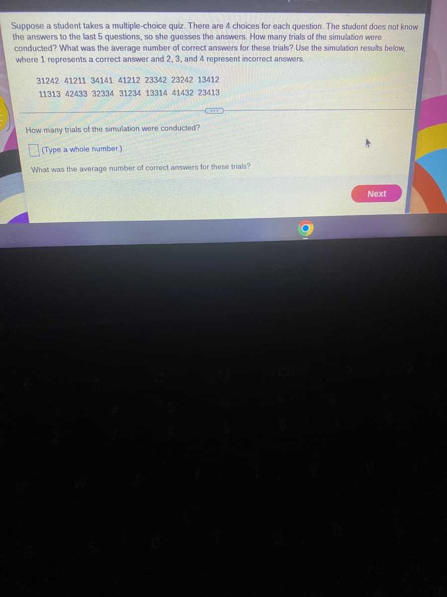 Suppose a student takes a multiple-choice quiz. There are 4 choices for each question. The student does not know
the answers to the last 5 questions, so she guesses the answers. How many trials of the simulation were
conducted? What was the average number of correct answers for these trials? Use the simulation results below,
where 1 represents a correct answer and 2, 3, and 4 represent incorrect answers.
31242 41211 34141 41212 23342 23242 13412
11313 42433 32334 31234 13314 41432 23413
How many trials of the simulation were conducted?
(Type a whole number.)
What was the average number of correct answers for these trials?
Next