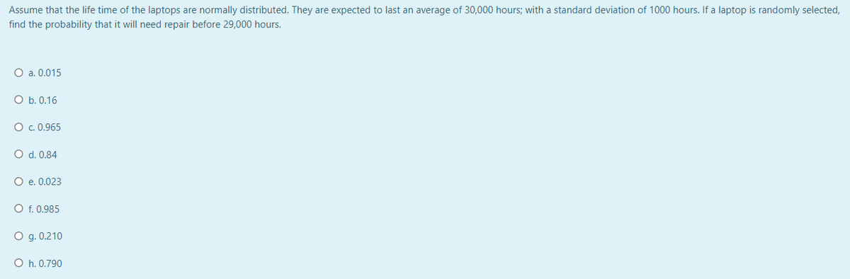 Assume that the life time of the laptops are normally distributed. They are expected to last an average of 30,000 hours; with a standard deviation of 1000 hours. If a laptop is randomly selected,
find the probability that it will need repair before 29,000 hours.
O a. 0.015
O b. 0.16
O . 0.965
O d. 0.84
O e. 0.023
O f. 0.985
O g. 0.210
O h. 0.790
