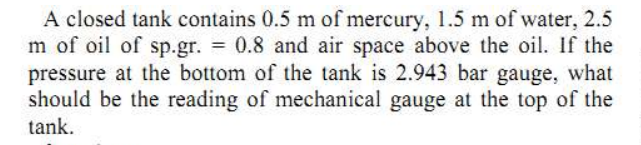 A closed tank contains 0.5 m of mercury, 1.5 m of water, 2.5
m of oil of sp.gr. 0.8 and air space above the oil. If the
pressure at the bottom of the tank is 2.943 bar gauge, what
should be the reading of mechanical gauge at the top of the
tank.
