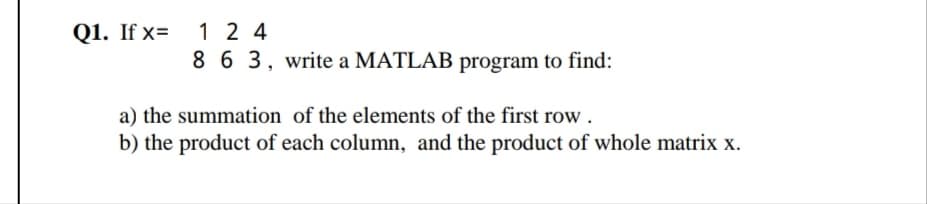 1 2 4
863, write a MATLAB program to find:
Q1. If x=
a) the summation of the elements of the first row .
b) the product of each column, and the product of whole matrix x.
