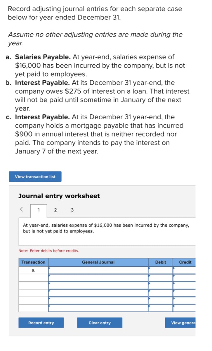 Record adjusting journal entries for each separate case
below for year ended December 31.
Assume no other adjusting entries are made during the
year.
a. Salaries Payable. At year-end, salaries expense of
$16,000 has been incurred by the company, but is not
yet paid to employees.
b. Interest Payable. At its December 31 year-end, the
company owes $275 of interest on a loan. That interest
will not be paid until sometime in January of the next
year.
c. Interest Payable. At its December 31 year-end, the
company holds a mortgage payable that has incurred
$900 in annual interest that is neither recorded nor
paid. The company intends to pay the interest on
January 7 of the next year.
View transaction list
Journal entry worksheet
1
2
At year-end, salaries expense of $16,000 has been incurred by the company,
but is not yet paid to employees.
Note: Enter debits before credits.
Transaction
General Journal
Debit
Credit
а.
Record entry
Clear entry
View genera
