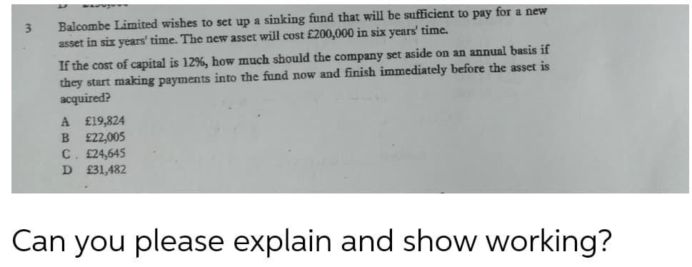 Balcombe Limited wishes to set up a sinking fund that will be sufficient to pay for a new
asset in six years' time. The new asset will cost £200,000 in six years' time.
3
If the cost of capital is 12%, how much should the company set aside on an annual basis if
they start making payments into the fund now and finish immediately before the asset is
acquired?
£19,824
£22,005
C. £24,645
D £31,482
Can you please explain and show working?
