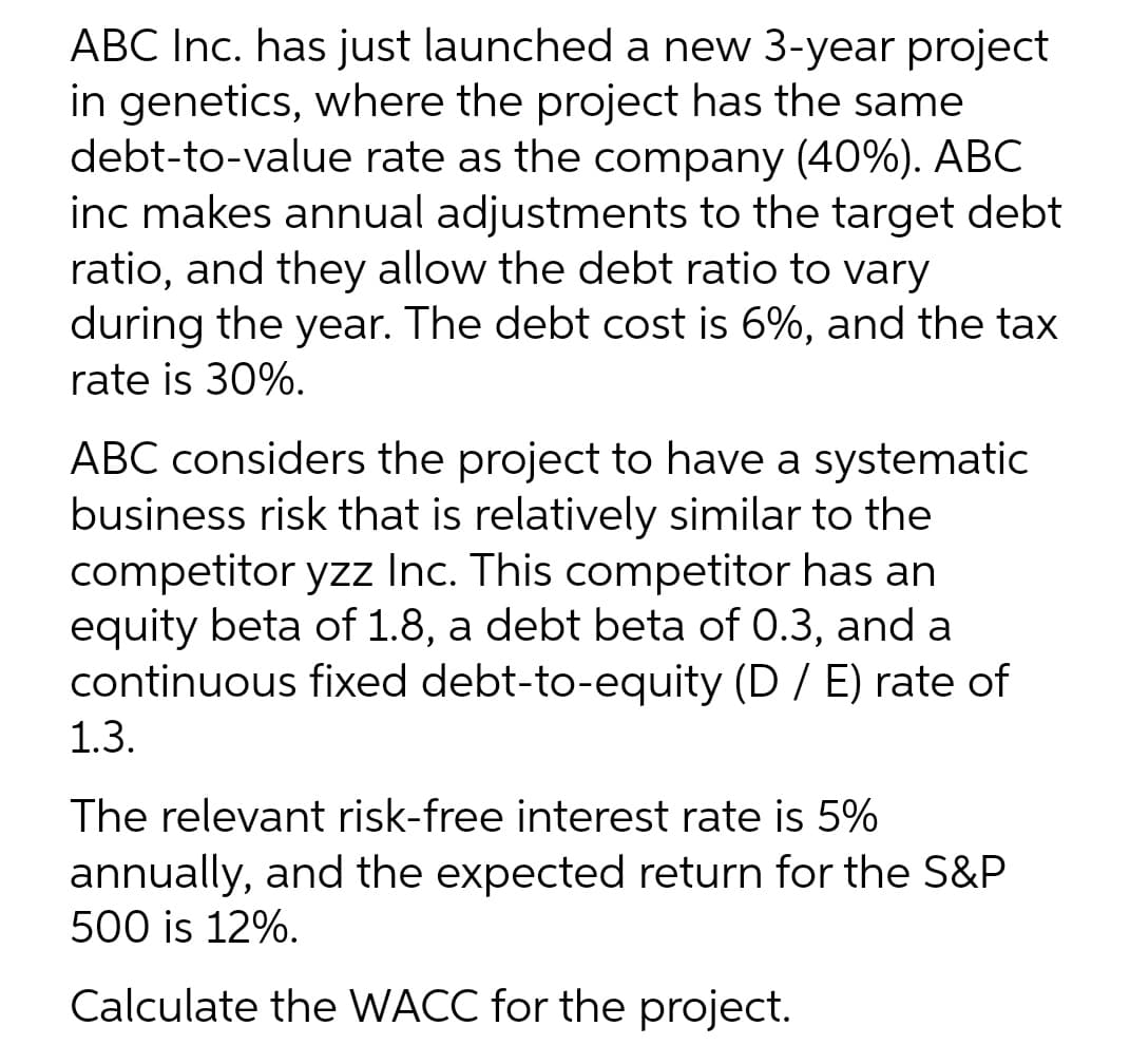 ABC Inc. has just launched a new 3-year project
in genetics, where the project has the same
debt-to-value rate as the company (40%). ABC
inc makes annual adjustments to the target debt
ratio, and they allow the debt ratio to vary
during the year. The debt cost is 6%, and the tax
rate is 30%.
ABC considers the project to have a systematic
business risk that is relatively similar to the
competitor yzz Inc. This competitor has an
equity beta of 1.8, a debt beta of 0.3, and a
continuous fixed debt-to-equity (D / E) rate of
1.3.
The relevant risk-free interest rate is 5%
annually, and the expected return for the S&P
500 is 12%.
Calculate the WACC for the project.
