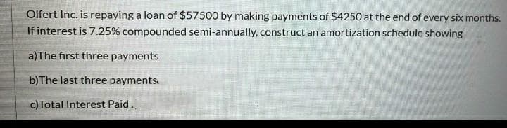 Olfert Inc. is repaying a loan of $57500 by making payments of $4250 at the end of every six months.
If interest is 7.25% compounded semi-annually, construct an amortization schedule showing
a)The first three payments
b)The last three payments.
c)Total Interest Paid.
