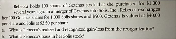 Rebecca holds 100 shares of Gotchas stock that she purchased for $1,000
several years ago. In a merger of Gotchas into Solis, Inc., Rebecca exchanges
her 100 Gotchas shares for 1,000 Solis shares and $500. Gotchas is valued at $40.00
per share and Solis at $3.50 per share.
What is Rebecca's realized and recognized gain/loss from the reorganization?
b. What is Rebecca's basis in her Solis stock?
