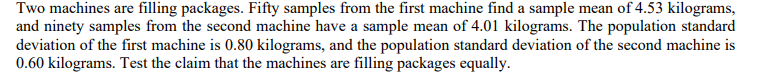 Two machines are filling packages. Fifty samples from the first machine find a sample mean of 4.53 kilograms,
and ninety samples from the second machine have a sample mean of 4.01 kilograms. The population standard
deviation of the first machine is 0.80 kilograms, and the population standard deviation of the second machine is
0.60 kilograms. Test the claim that the machines are filling packages equally.