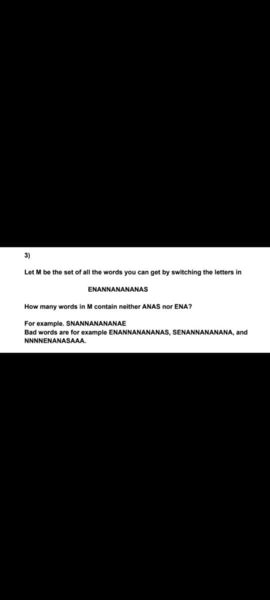 3)
Let M be the set of all the words you can get by switching the letters in
ENANNANANANAS
How many words in M contain neither ANAS nor ENA?
For example. SNANNANANANAE
Bad words are for example ENANNANANANAS, SENANNANANANA, and
NNNNENANASAAA.