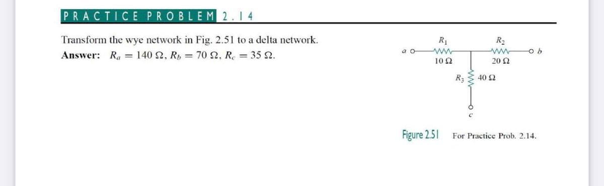 PRACTICE PROBLEM 2.14
Transform the wye network in Fig. 2.51 to a delta network.
R1
R2
a o
Answer: Ra = 140 2, R, = 70 2, R. = 35 2.
10 2
20 Ω
R3
40 2
Figure 2.51
For Practice Prob. 2.14.
