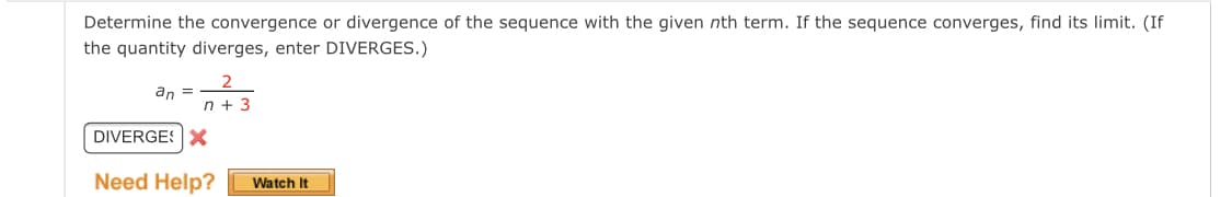 Determine the convergence or divergence of the sequence with the given nth term. If the sequence converges, find its limit. (If
the quantity diverges, enter DIVERGES.)
an =
n + 3
DIVERGESX
Need Help?
Watch It
