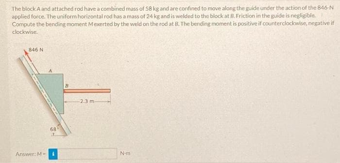 The block A and attached rod have a combined mass of 58 kg and are confined to move along the guide under the action of the 846-N
applied force. The uniform horizontal rod has a mass of 24 kg and is welded to the block at B. Friction in the guide is negligible.
Compute the bending moment Mexerted by the weld on the rod at B. The bending moment is positive if counterclockwise, negative if
clockwise.
846 N
Answer: M-
68
B
-2.3 m-
N-m