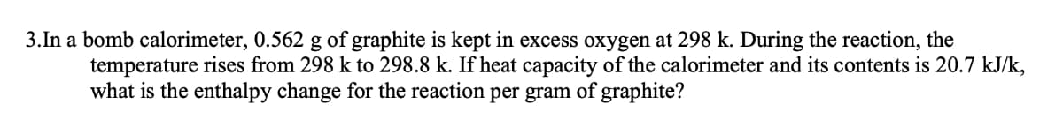 3.In a bomb calorimeter, 0.562 g of graphite is kept in excess oxygen at 298 k. During the reaction, the
temperature rises from 298 k to 298.8 k. If heat capacity of the calorimeter and its contents is 20.7 kJ/k,
what is the enthalpy change for the reaction per gram of graphite?