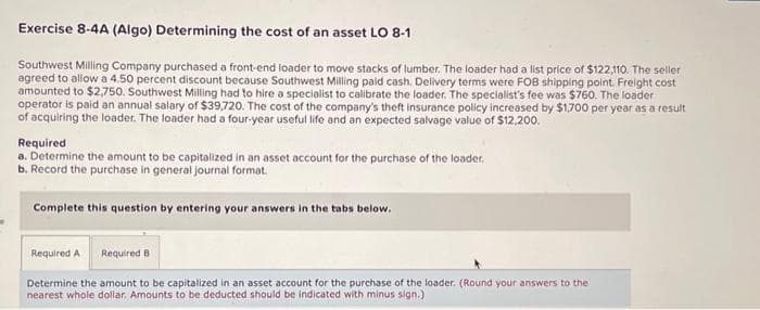 Exercise 8-4A (Algo) Determining the cost of an asset LO 8-1
Southwest Milling Company purchased a front-end loader to move stacks of lumber. The loader had a list price of $122,110. The seller
agreed to allow a 4.50 percent discount because Southwest Milling paid cash. Delivery terms were FOB shipping point. Freight cost
amounted to $2,750. Southwest Milling had to hire a specialist to calibrate the loader. The specialist's fee was $760. The loader
operator is paid an annual salary of $39,720. The cost of the company's theft insurance policy increased by $1,700 per year as a result
of acquiring the loader. The loader had a four-year useful life and an expected salvage value of $12,200.
Required
a. Determine the amount to be capitalized in an asset account for the purchase of the loader.
b. Record the purchase in general journal format.
Complete this question by entering your answers in the tabs below.
Required A
Required B
Determine the amount to be capitalized in an asset account for the purchase of the loader. (Round your answers to the
nearest whole dollar, Amounts to be deducted should be indicated with minus sign.)