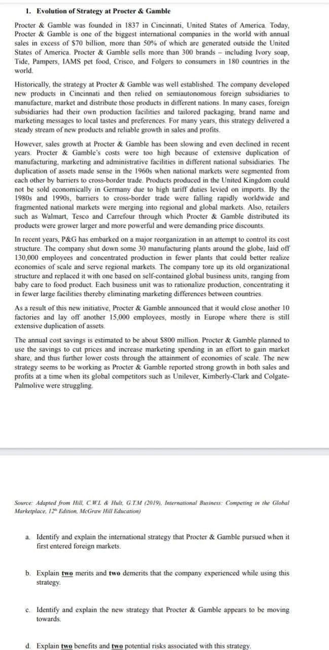 1. Evolution of Strategy at Procter & Gamble
Procter & Gamble was founded in 1837 in Cincinnati, United States of America. Today,
Procter & Gamble is one of the biggest international companies in the world with annual
sales in excess of $70 billion, more than 50% of which are generated outside the United
States of America. Procter & Gamble sells more than 300 brands including Ivory soap,
Tide, Pampers, IAMS pet food, Crisco, and Folgers to consumers in 180 countries in the
world.
Historically, the strategy at Procter & Gamble was well established. The company developed
new products in Cincinnati and then relied on semiautonomous foreign subsidiaries to
manufacture, market and distribute those products in different nations. In many cases, foreign
subsidiaries had their own production facilities and tailored packaging, brand name and
marketing messages to local tastes and preferences. For many years, this strategy delivered a
steady stream of new products and reliable growth in sales and profits.
However, sales growth at Procter & Gamble has been slowing and even declined in recent
years. Procter & Gamble's costs were too high because of extensive duplication of
manufacturing, marketing and administrative facilities in different national subsidiaries. The
duplication of assets made sense in the 1960s when national markets were segmented from
each other by barriers to cross-border trade. Products produced in the United Kingdom could
not be sold economically in Germany due to high tariff duties levied on imports. By the
1980s and 1990s, barriers to cross-border trade were falling rapidly worldwide and
fragmented national markets were merging into regional and global markets. Also, retailers
such as Walmart, Tesco and Carrefour through which Procter & Gamble distributed its
products were grower larger and more powerful and were demanding price discounts.
In recent years, P&G has embarked on a major reorganization in an attempt to control its cost
structure. The company shut down some 30 manufacturing plants around the globe, laid off
130,000 employees and concentrated production in fewer plants that could better realize
economies of scale and serve regional markets. The company tore up its old organizational
structure and replaced it with one based on self-contained global business units, ranging from
baby care to food product. Each business unit was to rationalize production, concentrating it
in fewer large facilities thereby eliminating marketing differences between countries.
As a result of this new initiative, Procter & Gamble announced that it would close another 10.
factories and lay off another 15,000 employees, mostly in Europe where there is still
extensive duplication of assets.
The annual cost savings is estimated to be about $800 million. Procter & Gamble planned to
use the savings to cut prices and increase marketing spending in an effort to gain market
share, and thus further lower costs through the attainment of economies of scale. The new
strategy seems to be working as Procter & Gamble reported strong growth in both sales and
profits at a time when its global competitors such as Unilever, Kimberly-Clark and Colgate-
Palmolive were struggling.
Source: Adapted from Hill, C.W.L & Hult, G.T.M (2019), International Business: Competing in the Global
Marketplace, 12 Edition, McGraw Hill Education)
a. Identify and explain the international strategy that Procter & Gamble pursued when it
first entered foreign markets.
b. Explain two merits and two demerits that the company experienced while using this
strategy.
c. Identify and explain the new strategy that Procter & Gamble appears to be moving
towards.
d. Explain two benefits and two potential risks associated with this strategy.