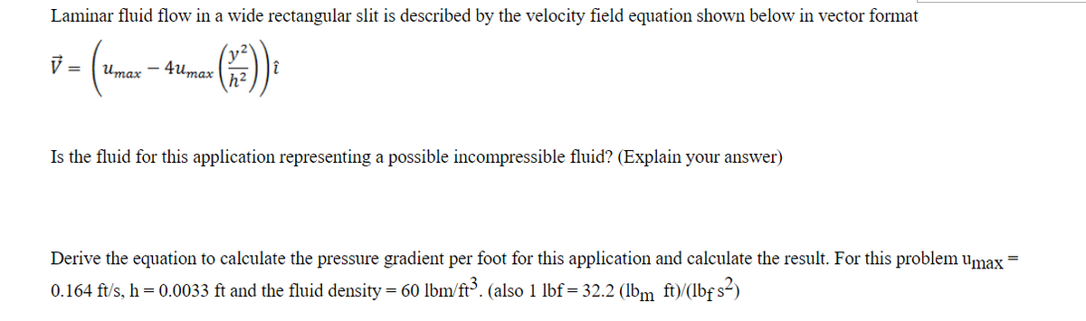 Laminar fluid flow in a wide rectangular slit is described by the velocity field equation shown below in vector format
ye
Umax - 4umax
h2
).
V =
Is the fluid for this application representing a possible incompressible fluid? (Explain your answer)
Derive the equation to calculate the pressure gradient per foot for this application and calculate the result. For this problem umax
0.164 ft/s, h = 0.0033 ft and the fluid density = 60 lbm/ft. (also 1 lbf = 32.2 (lbm ft)/(lbf s-)
