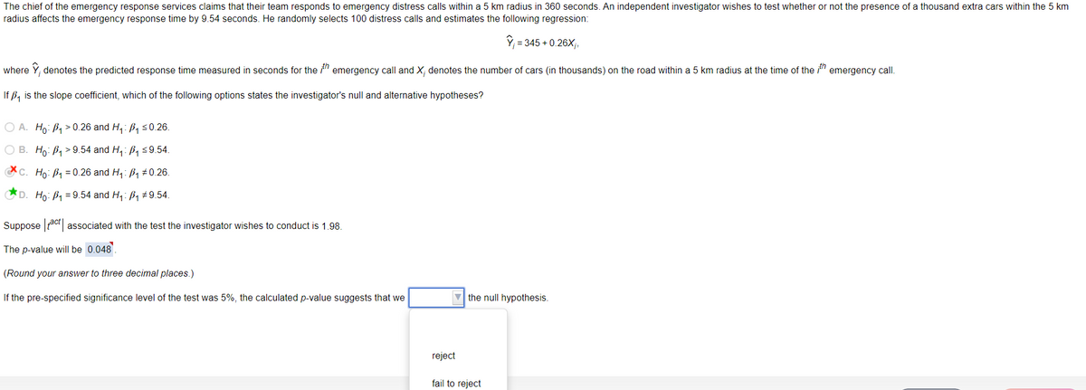 The chief of the emergency response services claims that their team responds to emergency distress calls within a 5 km radius in 360 seconds. An independent investigator wishes to test whether or not the presence of a thousand extra cars within the 5 km
radius affects the emergency response time by 9.54 seconds. He randomly selects 100 distress calls and estimates the following regression:
Y; = 345 + 0.26X;,
where Y, denotes the predicted response time measured in seconds for the " emergency call and X; denotes the number of cars (in thousands) on the road within a 5 km radius at the time of the " emergency call.
If ß, is the slope coefficient, which of the following options states the investigator's null and alternative hypotheses?
О А. Но: В> 0.26 and H: Ba s0.26.
О В. Но: В > 9.54 and H: B, s9.54.
CC. Ho: B1 = 0.26 and H,: B1 ±0.26.
D. Ho: B1 = 9.54 and H,: B1 #9.54.
Suppose ac associated with the test the investigator wishes to conduct is 1.98.
The p-value will be 0.048.
(Round your answer to three decimal places.)
If the pre-specified significance level of the test was 5%, the calculated p-value suggests that we
V the null hypothesis.
reject
fail to reject
