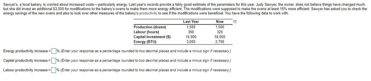 Sawyer's, a local bakery, is worried about increased costs-particularly energy. Last year's records provide a fairly good estimate of the parameters for this year. Judy Sawyer, the owner, does not believe things have changed much,
but she did invest an additional $3,000 for modifications to the bakery's ovens to make them more energy efficient. The modifications were supposed to make the ovens at least 15% more efficient. Sawyer has asked you to check the
energy savings of the new ovens and also to look over other measures of the bakery's productivity to see if the modifications were beneficial. You have the following data to work with.
Last Year
Now
Production (dozen)
Labour (hours)
Capital Investment ($)
Energy (BTU)
1,500
1,500
350
325
15,000
18,000
3.000
2,750
Energy productivity increase = % (Enter your response as a percentage rounded to two decimal places and include a minus sign if necessary.)
Capital productivity increase =
% (Enter your response as a percentage rounded to two decimal places and include a minus sign if necessary.)
Labour productivity increase =
% (Enter your response as a percentage rounded to two decimal places and include a minus sign if necessary.)
