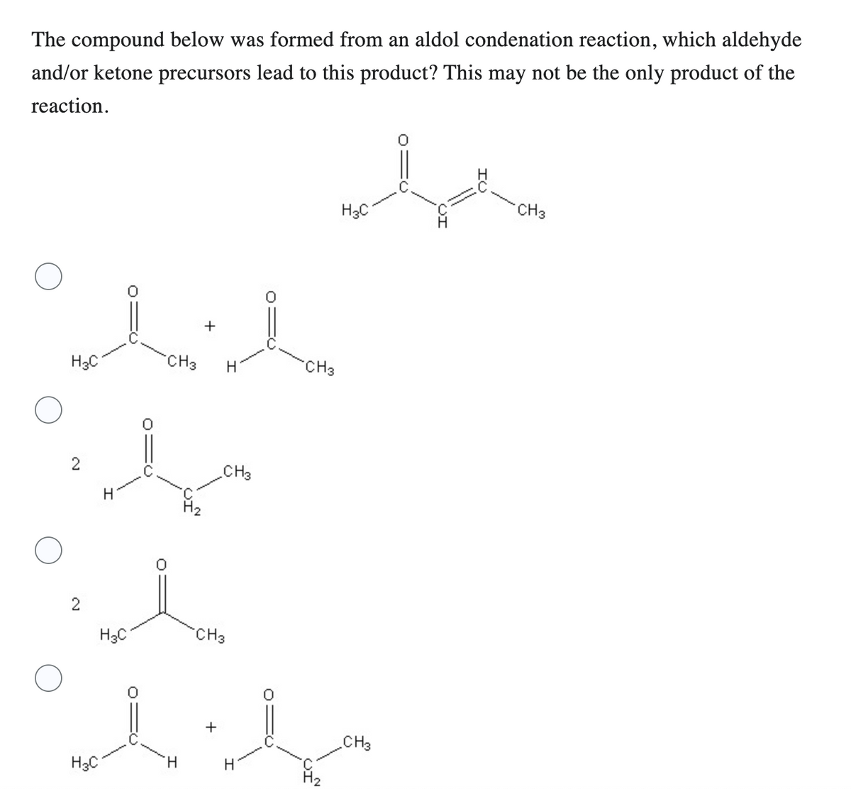 The compound below was formed from an aldol condenation reaction, which aldehyde
and/or ketone precursors lead to this product? This may not be the only product of the
reaction.
لله
H3C
2
2
H3C
H
H3C
CH3
ل
H
+
CH3
CH3
+
H
CH3
مسة
H₂
H3C
CH3
CH3