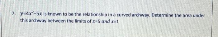 7. y=4x²-5x is known to be the relationship in a curved archway. Determine the area under
this archway between the limits of x=5 and x=1