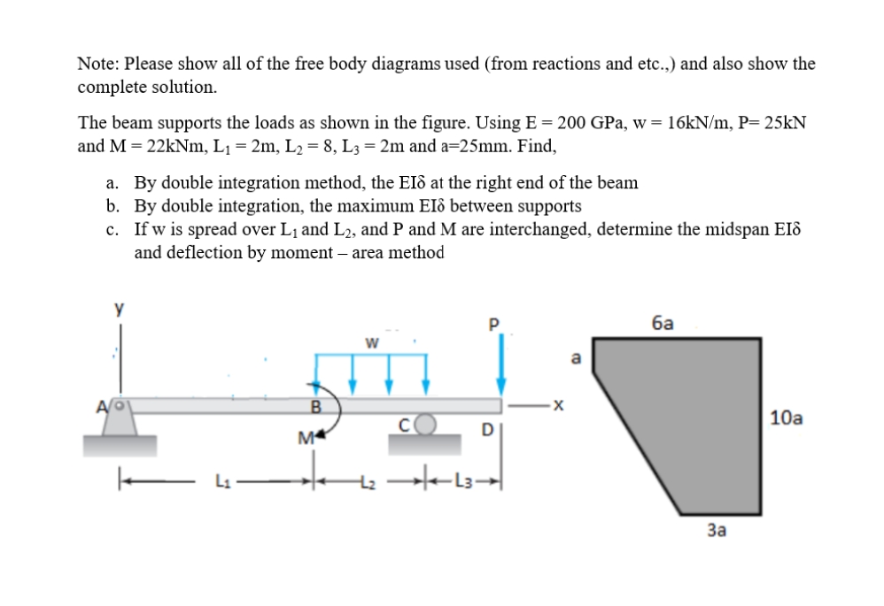 Note: Please show all of the free body diagrams used (from reactions and etc.,) and also show the
complete solution.
The beam supports the loads as shown in the figure. Using E = 200 GPa, w = 16KN/m, P= 25KN
and M = 22kNm, L¡ = 2m, L2 = 8, L3 = 2m and a=25mm. Find,
a. By double integration method, the EIô at the right end of the beam
b. By double integration, the maximum EIô between supports
c. If w is spread over L1 and L2, and P and M are interchanged, determine the midspan EIô
and deflection by moment – area method
ба
a
A/O
B.
10a
D
M
За
