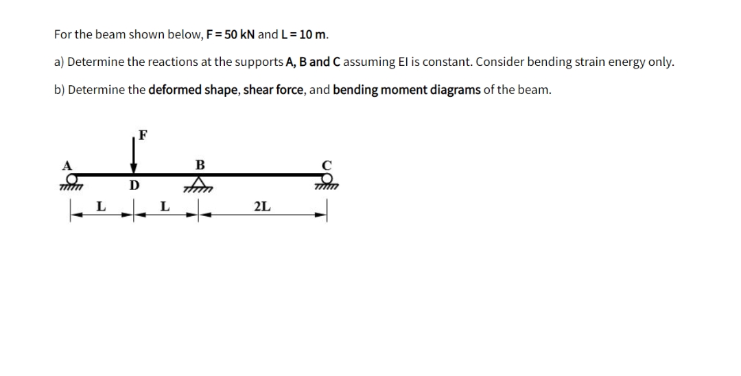 For the beam shown below, F = 50 kN and L= 10 m.
a) Determine the reactions at the supports A, B and C assuming El is constant. Consider bending strain energy only.
b) Determine the deformed shape, shear force, and bending moment diagrams of the beam.
F
B
tim
TIM
2L
L
D
L