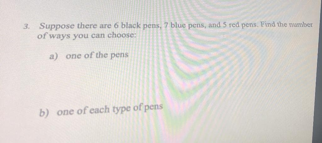 3. Suppose there are 6 black pens, 7 blue pens, and 5 red pens. Find the number
of ways you can choose:
a) one of the pens
b) one of each type of pens
