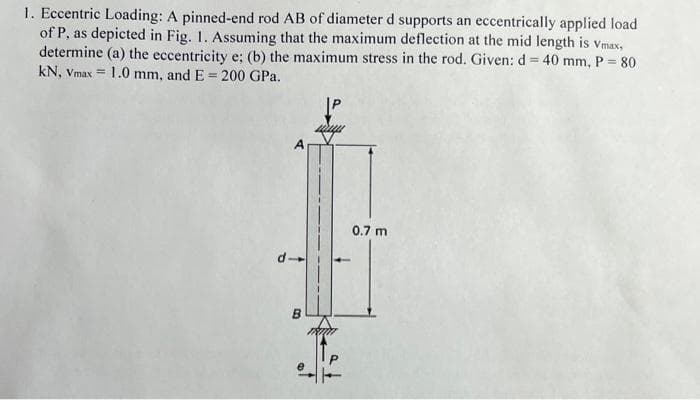 1. Eccentric Loading: A pinned-end rod AB of diameter d supports an eccentrically applied load
of P, as depicted in Fig. 1. Assuming that the maximum deflection at the mid length is Vmax,
determine (a) the eccentricity e; (b) the maximum stress in the rod. Given: d = 40 mm, P = 80
kN, Vmax= 1.0 mm, and E = 200 GPa.
P
a
B
0.7 m