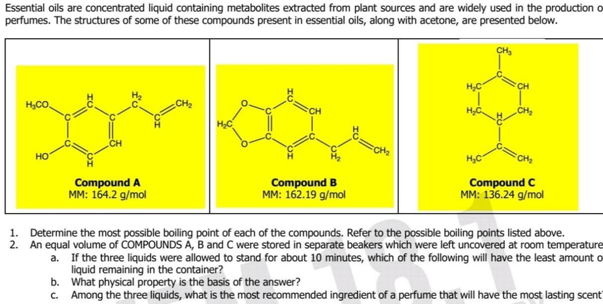 Essential oils are concentrated liquid containing metabolites extracted from plant sources and are widely used in the production o
perfumes. The structures of some of these compounds present in essential oils, along with acetone, are presented below.
CH3
H2C
CH
H3CO,
CH2
CH
H2C.
CH2
H2C
CH2
HO
H3C
CH2
Compound A
MM: 164.2 g/mol
Compound B
MM: 162.19 g/mol
Compound C
MM: 136.24 g/mol
Determine the most possible boiling point of each of the compounds. Refer to the possible boiling points listed above.
An equal volume of COMPOUNDS A, B and C were stored in separate beakers which were left uncovered at room temperature
a. If the three liquids were allowed to stand for about 10 minutes, which of the following will have the least amount o
liquid remaining in the container?
b. What physical property is the basis of the answer?
Among the three liquids, what is the most recommended ingredient of a perfume that will have the most lasting scent
1.
2.
С.
