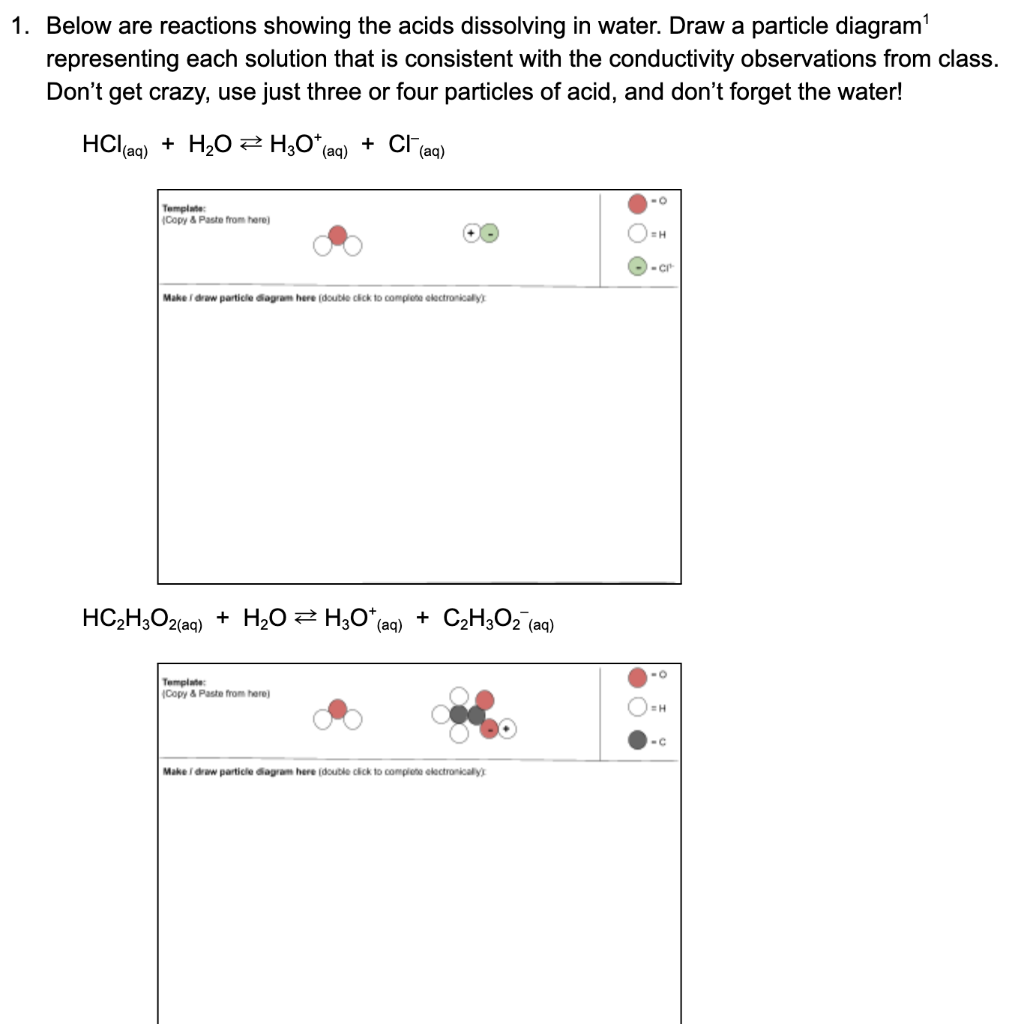 1. Below are reactions showing the acids dissolving in water. Draw a particle diagram'
representing each solution that is consistent with the conductivity observations from class.
Don't get crazy, use just three or four particles of acid, and don't forget the water!
HCl aq) + H20 2 H;O*(aq)
+ Cl (aq)
Template:
(Copy & Paste from here)
H
Make draw particie diagram here (double cick to complete electronically)
HC2H;O2(aq)
+ H2O 2 H3O*(aq)
+ C2H;Oz (aq)
Template
(Copy & Paste from here)
-C
Make i draw particle diagram here (double cick to complete electronically)
