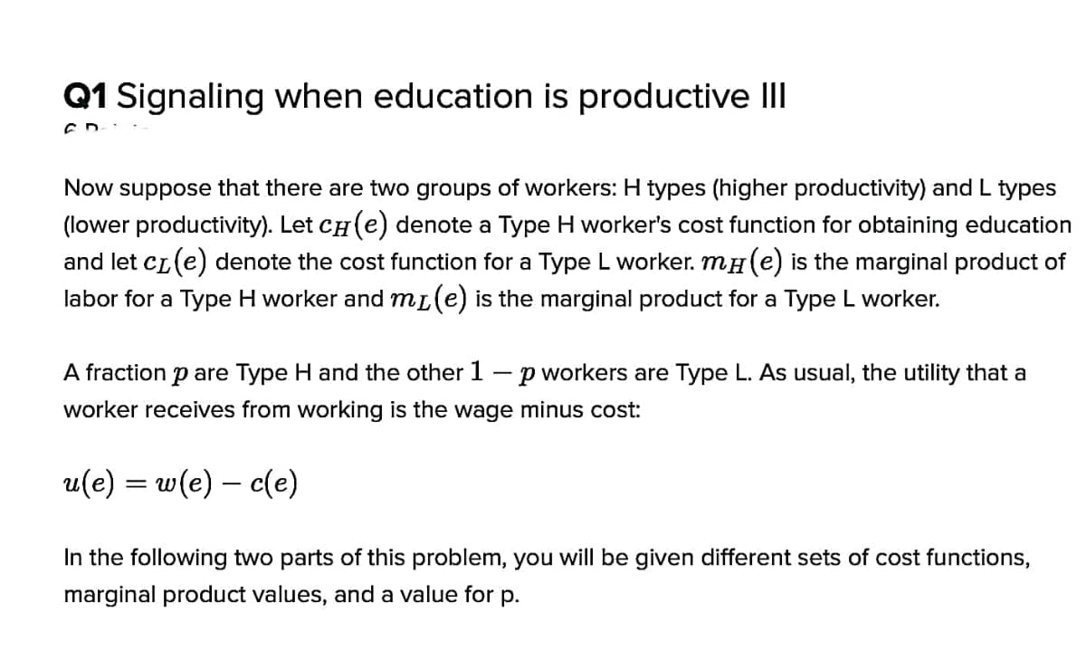 Q1 Signaling when education is productive I
Now suppose that there are two groups of workers: H types (higher productivity) and L types
(lower productivity). Let CH (e) denote a Type H worker's cost function for obtaining education
and let cL(e) denote the cost function for a Type L worker. mH(e) is the marginal product of
labor for a Type H worker and mL(e) is the marginal product for a Type L worker.
A fraction p are Type H and the other 1 –p workers are Type L. As usual, the utility that a
worker receives from working is the wage minus cost:
u(e) = w(e) – c(e)
In the following two parts of this problem, you will be given different sets of cost functions,
marginal product values, and a value for p.
