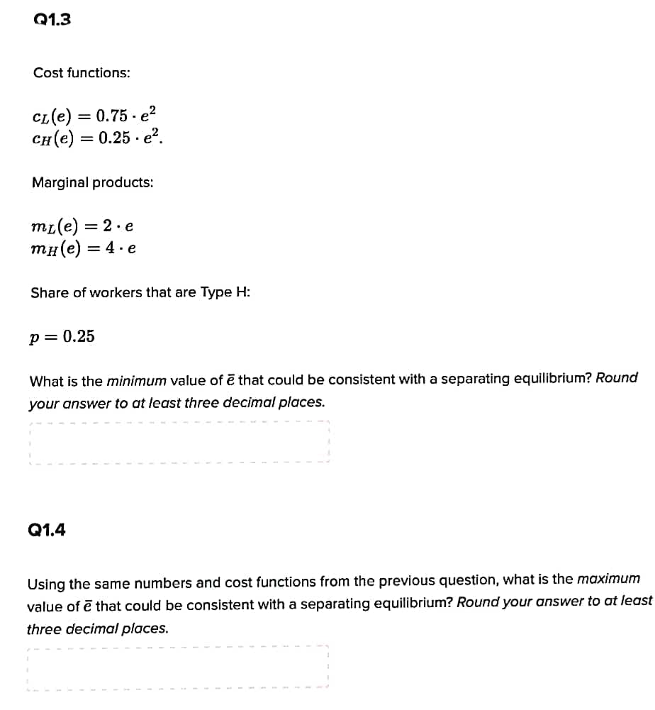 Q1.3
Cost functions:
CL(e) = 0.75 - e?
сн (е) — 0.25 - е?.
%3D
Marginal products:
mı(e) = 2.e
тн(е) — 4- е
Share of workers that are Type H:
p= 0.25
What is the minimum value of ē that could be consistent with a separating equilibrium? Round
your answer to at least three decimal places.
Q1.4
Using the same numbers and cost functions from the previous question, what is the maximum
value of ē that could be consistent with a separating equilibrium? Round your answer to at least
three decimal places.
