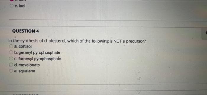 e. lacl
QUESTION 4
In the synthesis of cholesterol, which of the following is NOT a precursor?
a. cortisol
b. geranyl pyrophosphate
c. famesyl pyrophosphate
d. mevalonate
e. squalene
