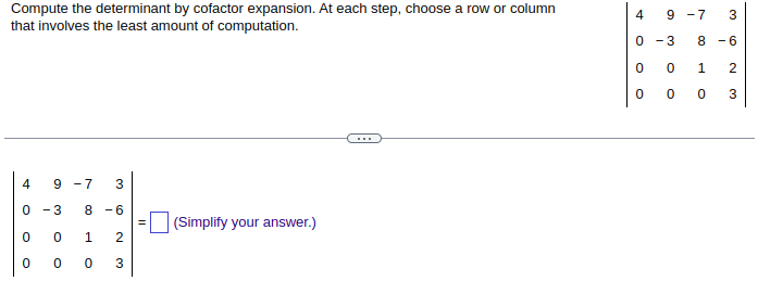 **Title: Determinant Calculation using Cofactor Expansion**

**Instruction:**
Compute the determinant by cofactor expansion. At each step, choose a row or column that involves the least amount of computation.

**Matrix Representation:**

The matrix is a 4x4 grid represented as follows:

\[
\begin{bmatrix}
4 & 9 & -7 & 3 \\
0 & -3 & 8 & -6 \\
0 & 0 & 1 & 2 \\
0 & 0 & 0 & 3 \\
\end{bmatrix}
\]

**Tasks:**

1. Perform cofactor expansion to compute the determinant of the matrix.
2. At each expansion step, select either a row or column that minimizes the computations required.
3. Input your answer in the provided box and simplify it where necessary.

**Note:**

- Pay attention to the zeros in the matrix as they can significantly simplify the calculation process during the cofactor expansion.
- Provide the final simplified determinant value.