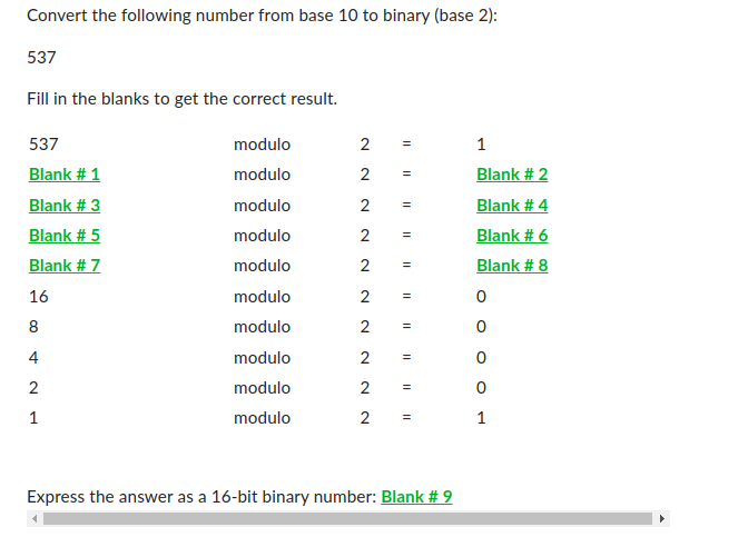 Convert the following number from base 10 to binary (base 2):
537
Fill in the blanks to get the correct result.
537
Blank # 1
Blank # 3
Blank # 5
Blank #7
16
8
00
4
2
1
modulo
modulo
modulo
modulo
modulo
modulo
modulo
modulo
modulo
modulo
2
2 =
2 =
2 =
2
2 =
2
2 =
2 =
2
=
11
=
11
Express the answer as a 16-bit binary number: Blank # 9
1
Blank # 2
Blank # 4
Blank # 6
Blank # 8
0
0
0
0
1