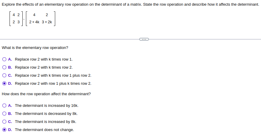 Explore the effects of an elementary row operation on the determinant of a matrix. State the row operation and describe how it affects the determinant.
4
23][
4
2
2+4k 3+2k
What is the elementary row operation?
O A. Replace row 2 with k times row 1.
O B. Replace row 2 with k times row 2.
C.
Replace row 2 with k times row 1 plus row 2.
D. Replace row 2 with row 1 plus k times row 2.
How does the row operation affect the determinant?
O A. The determinant is increased by 16k.
O B. The determinant is decreased by 8k.
O C. The determinant is increased by 8k.
OD. The determinant does not change.