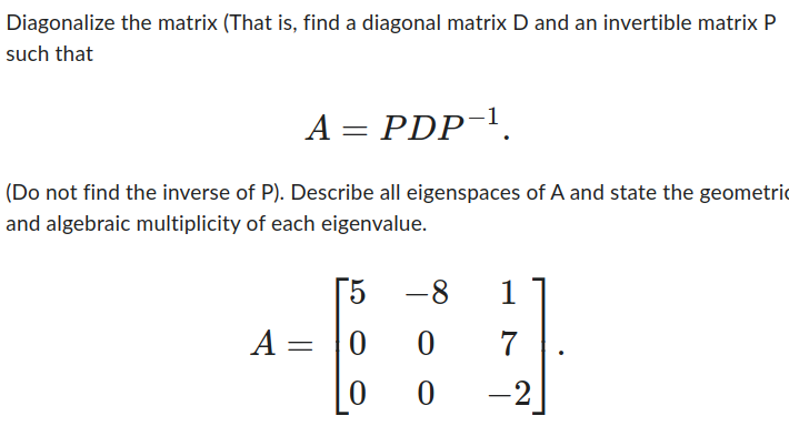 Diagonalize the matrix (That is, find a diagonal matrix D and an invertible matrix P
such that
A = PDP-¹.
(Do not find the inverse of P). Describe all eigenspaces of A and state the geometri
and algebraic multiplicity of each eigenvalue.
A =
5
0
0
-8
0
0
1
7
-2