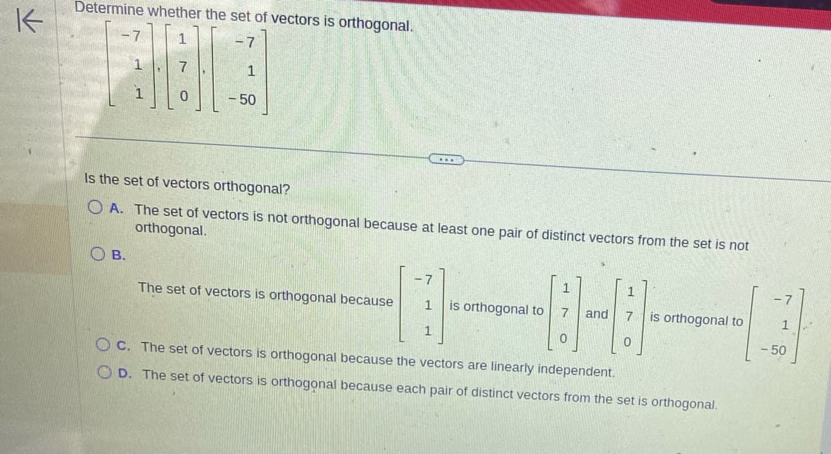 K
Determine whether the set of vectors is orthogonal.
-7
1
- 50
H
B.
H
0
Is the set of vectors orthogonal?
OA. The set of vectors is not orthogonal because at least one pair of distinct vectors from the set is not
orthogonal.
...
The set of vectors is orthogonal because
-7
1
1 is orthogonal to 7
1
0
and
1
7 is orthogonal to
OC. The set of vectors is orthogonal because the vectors are linearly independent.
OD. The set of vectors is orthogonal because each pair of distinct vectors from the set is orthogonal.
-
1
- 50