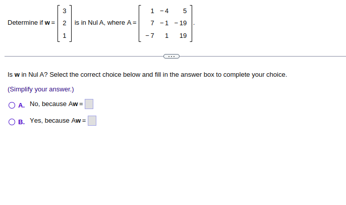 -13].
Determine if w=
2 is in Nul A, where A =
1 - 4
5
7 -1 -19
-7 1 19
Is w in Nul A? Select the correct choice below and fill in the answer box to complete your choice.
(Simplify your answer.)
O A. No, because Aw=
O B. Yes, because Aw=