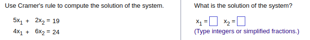 **System of Equations Using Cramer's Rule**

To solve the system using Cramer's Rule, consider the following equations:

1. \( 5x_1 + 2x_2 = 19 \)
2. \( 4x_1 + 6x_2 = 24 \)

**What is the solution of the system?**

\( x_1 = \) [  ]     
\( x_2 = \) [  ]     

*(Type integers or simplified fractions.)*

---

When using Cramer's Rule, you aim to solve the system of linear equations using determinants. This rule is applicable only when the system has a unique solution, meaning the determinant of the coefficient matrix is non-zero.