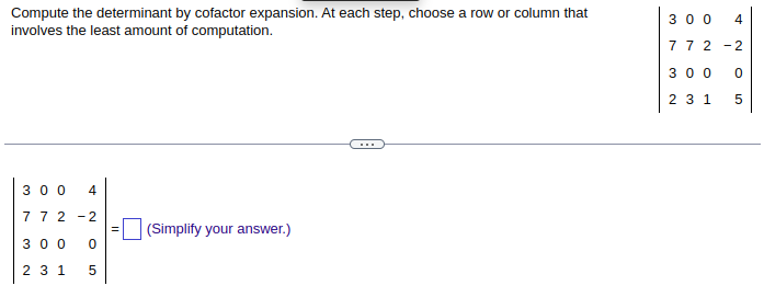 Compute the determinant by cofactor expansion. At each step, choose a row or column that
involves the least amount of computation.
300 4
772-2
300 0
2 3 1 5
(Simplify your answer.)
300 4
772 -2
300 0
2 3 1 5